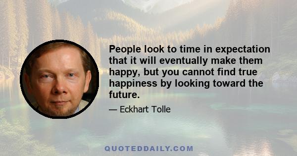 People look to time in expectation that it will eventually make them happy, but you cannot find true happiness by looking toward the future.