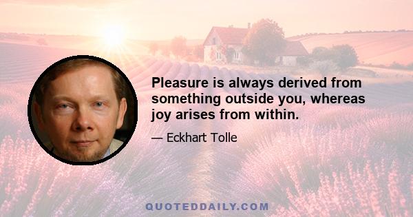 Pleasure is always derived from something outside you, whereas joy arises from within.