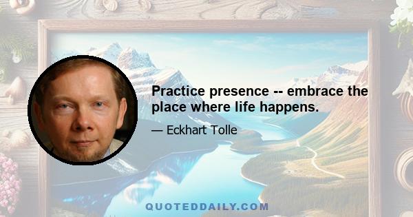 Practice presence -- embrace the place where life happens.