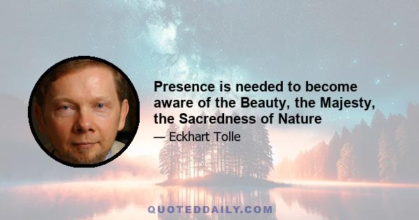 Presence is needed to become aware of the Beauty, the Majesty, the Sacredness of Nature