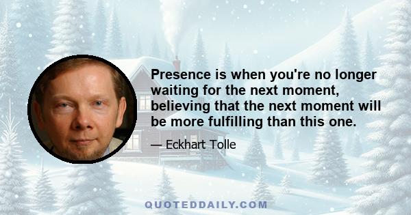 Presence is when you're no longer waiting for the next moment, believing that the next moment will be more fulfilling than this one.