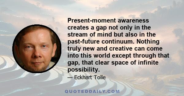 Present-moment awareness creates a gap not only in the stream of mind but also in the past-future continuum. Nothing truly new and creative can come into this world except through that gap, that clear space of infinite