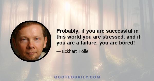 Probably, if you are successful in this world you are stressed, and if you are a failure, you are bored!