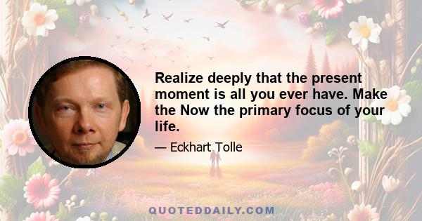 Realize deeply that the present moment is all you ever have. Make the Now the primary focus of your life.