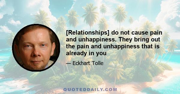 [Relationships] do not cause pain and unhappiness. They bring out the pain and unhappiness that is already in you