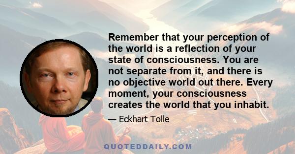 Remember that your perception of the world is a reflection of your state of consciousness. You are not separate from it, and there is no objective world out there. Every moment, your consciousness creates the world that 