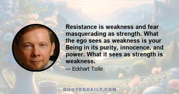 Resistance is weakness and fear masquerading as strength. What the ego sees as weakness is your Being in its purity, innocence, and power. What it sees as strength is weakness.