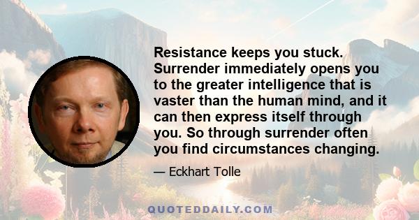 Resistance keeps you stuck. Surrender immediately opens you to the greater intelligence that is vaster than the human mind, and it can then express itself through you. So through surrender often you find circumstances