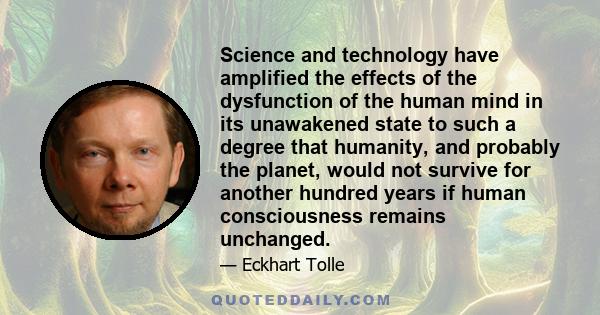 Science and technology have amplified the effects of the dysfunction of the human mind in its unawakened state to such a degree that humanity, and probably the planet, would not survive for another hundred years if