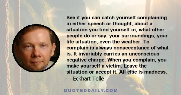 See if you can catch yourself complaining in either speech or thought, about a situation you find yourself in, what other people do or say, your surroundings, your life situation, even the weather. To complain is always 