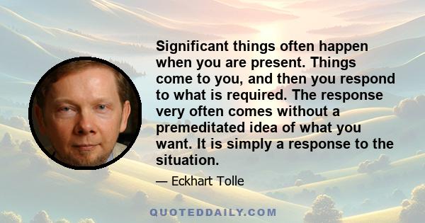 Significant things often happen when you are present. Things come to you, and then you respond to what is required. The response very often comes without a premeditated idea of what you want. It is simply a response to