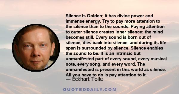 Silence is Golden; it has divine power and immense energy. Try to pay more attention to the silence than to the sounds. Paying attention to outer silence creates inner silence: the mind becomes still. Every sound is