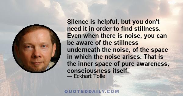 Silence is helpful, but you don't need it in order to find stillness. Even when there is noise, you can be aware of the stillness underneath the noise, of the space in which the noise arises. That is the inner space of