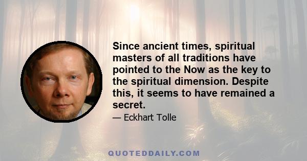 Since ancient times, spiritual masters of all traditions have pointed to the Now as the key to the spiritual dimension. Despite this, it seems to have remained a secret.