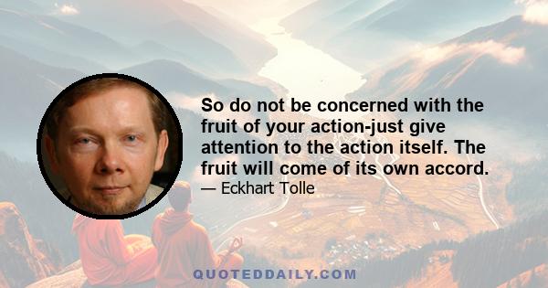 So do not be concerned with the fruit of your action-just give attention to the action itself. The fruit will come of its own accord.