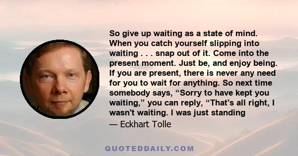 So give up waiting as a state of mind. When you catch yourself slipping into waiting . . . snap out of it. Come into the present moment. Just be, and enjoy being. If you are present, there is never any need for you to