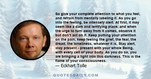 So give your complete attention to what you feel, and refrain from mentally labeling it. As you go into the feeling, be intensely alert. At first, it may seem like a dark and terrifying place, and when the urge to turn