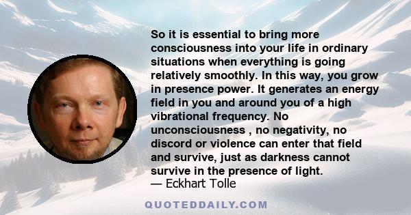 So it is essential to bring more consciousness into your life in ordinary situations when everything is going relatively smoothly. In this way, you grow in presence power. It generates an energy field in you and around