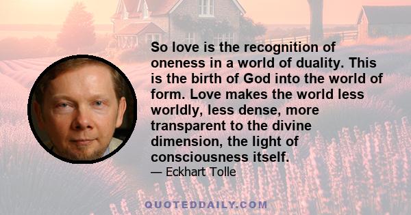 So love is the recognition of oneness in a world of duality. This is the birth of God into the world of form. Love makes the world less worldly, less dense, more transparent to the divine dimension, the light of