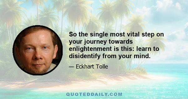 So the single most vital step on your journey towards enlightenment is this: learn to disidentify from your mind.