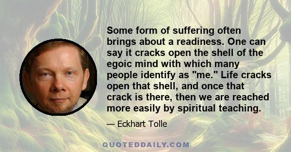 Some form of suffering often brings about a readiness. One can say it cracks open the shell of the egoic mind with which many people identify as me. Life cracks open that shell, and once that crack is there, then we are 