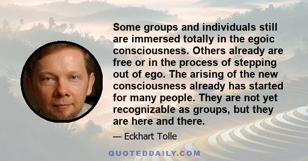 Some groups and individuals still are immersed totally in the egoic consciousness. Others already are free or in the process of stepping out of ego. The arising of the new consciousness already has started for many