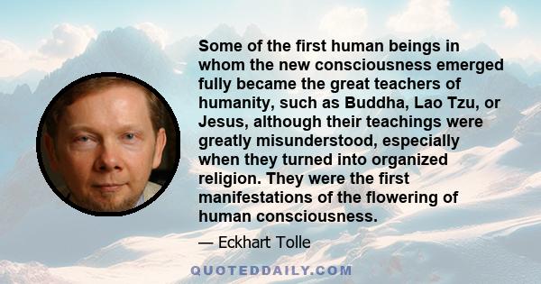 Some of the first human beings in whom the new consciousness emerged fully became the great teachers of humanity, such as Buddha, Lao Tzu, or Jesus, although their teachings were greatly misunderstood, especially when