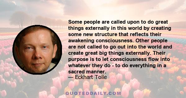 Some people are called upon to do great things externally in this world by creating some new structure that reflects their awakening consciousness. Other people are not called to go out into the world and create great