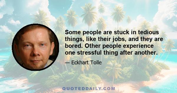 Some people are stuck in tedious things, like their jobs, and they are bored. Other people experience one stressful thing after another.