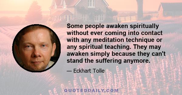 Some people awaken spiritually without ever coming into contact with any meditation technique or any spiritual teaching. They may awaken simply because they can't stand the suffering anymore.