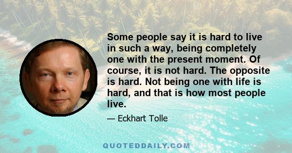 Some people say it is hard to live in such a way, being completely one with the present moment. Of course, it is not hard. The opposite is hard. Not being one with life is hard, and that is how most people live.