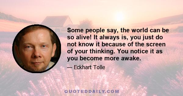 Some people say, the world can be so alive! It always is, you just do not know it because of the screen of your thinking. You notice it as you become more awake.