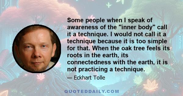 Some people when I speak of awareness of the inner body call it a technique. I would not call it a technique because it is too simple for that. When the oak tree feels its roots in the earth, its connectedness with the