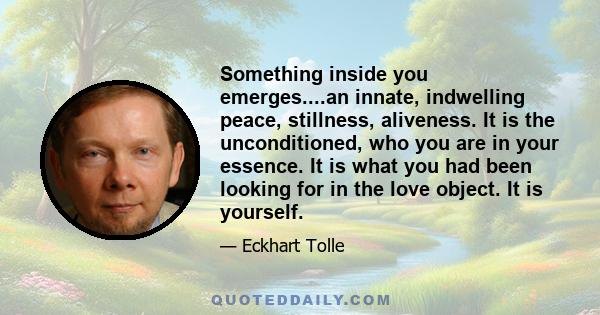 Something inside you emerges....an innate, indwelling peace, stillness, aliveness. It is the unconditioned, who you are in your essence. It is what you had been looking for in the love object. It is yourself.