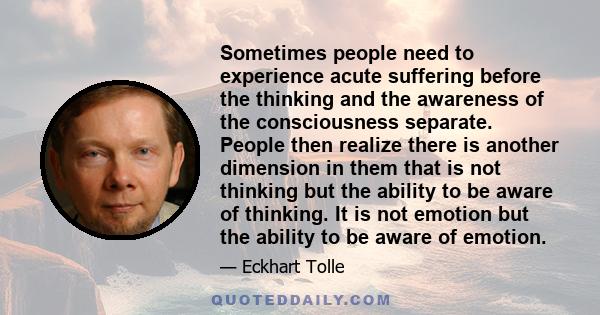 Sometimes people need to experience acute suffering before the thinking and the awareness of the consciousness separate. People then realize there is another dimension in them that is not thinking but the ability to be