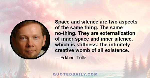 Space and silence are two aspects of the same thing. The same no-thing. They are externalization of inner space and inner silence, which is stillness: the infinitely creative womb of all existence.