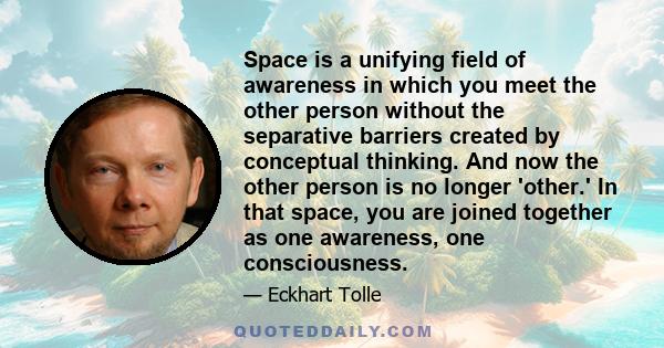 Space is a unifying field of awareness in which you meet the other person without the separative barriers created by conceptual thinking. And now the other person is no longer 'other.' In that space, you are joined