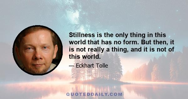 Stillness is the only thing in this world that has no form. But then, it is not really a thing, and it is not of this world.