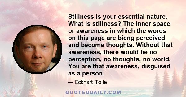 Stillness is your essential nature. What is stillness? The inner space or awareness in which the words on this page are bieng perceived and become thoughts. Without that awareness, there would be no perception, no