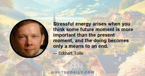 Stressful energy arises when you think some future moment is more important than the present moment, and the doing becomes only a means to an end.