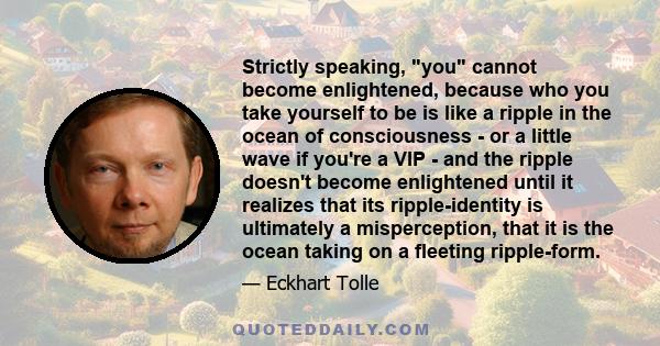 Strictly speaking, you cannot become enlightened, because who you take yourself to be is like a ripple in the ocean of consciousness - or a little wave if you're a VIP - and the ripple doesn't become enlightened until