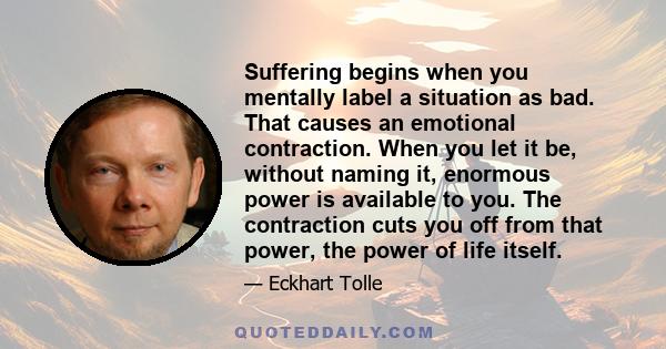 Suffering begins when you mentally label a situation as bad. That causes an emotional contraction. When you let it be, without naming it, enormous power is available to you. The contraction cuts you off from that power, 