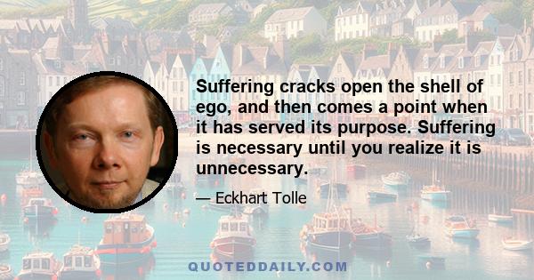 Suffering cracks open the shell of ego, and then comes a point when it has served its purpose. Suffering is necessary until you realize it is unnecessary.