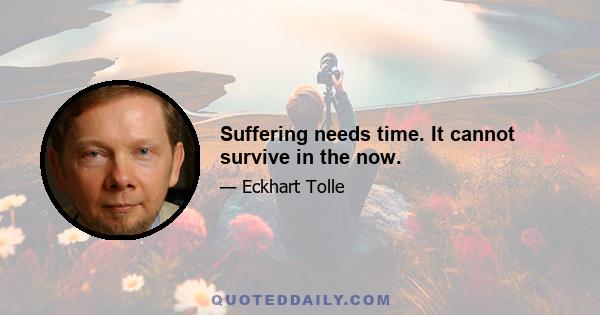 Suffering needs time. It cannot survive in the now.