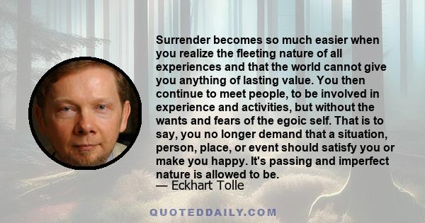 Surrender becomes so much easier when you realize the fleeting nature of all experiences and that the world cannot give you anything of lasting value. You then continue to meet people, to be involved in experience and