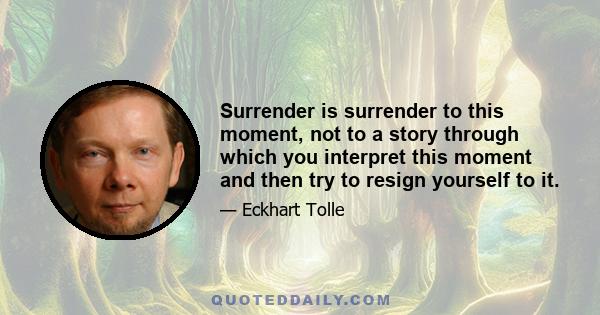 Surrender is surrender to this moment, not to a story through which you interpret this moment and then try to resign yourself to it.