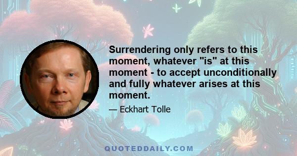 Surrendering only refers to this moment, whatever is at this moment - to accept unconditionally and fully whatever arises at this moment.