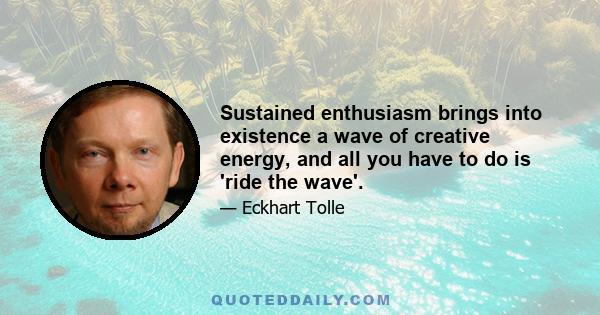 Sustained enthusiasm brings into existence a wave of creative energy, and all you have to do is 'ride the wave'.