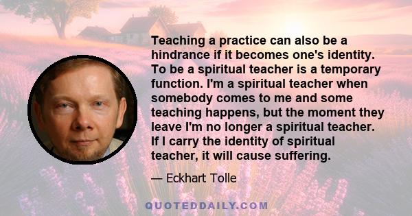 Teaching a practice can also be a hindrance if it becomes one's identity. To be a spiritual teacher is a temporary function. I'm a spiritual teacher when somebody comes to me and some teaching happens, but the moment