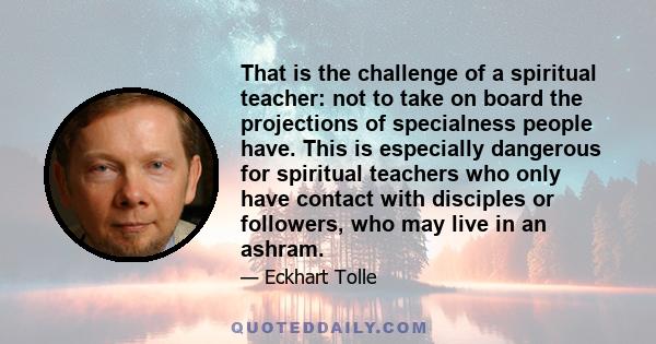 That is the challenge of a spiritual teacher: not to take on board the projections of specialness people have. This is especially dangerous for spiritual teachers who only have contact with disciples or followers, who